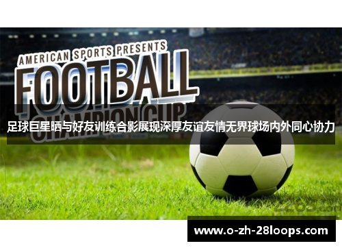 足球巨星晒与好友训练合影展现深厚友谊友情无界球场内外同心协力 足球巨星晒与好友训练合影展现深厚友谊友情无界球场内外同心协力