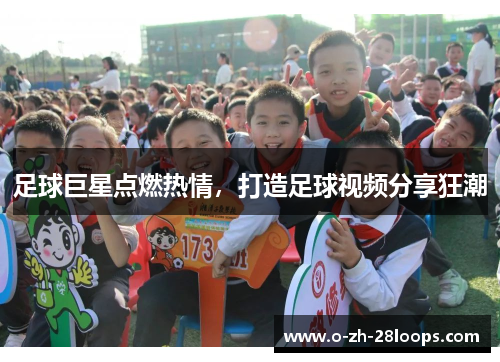 足球巨星点燃热情,打造足球视频分享狂潮 足球巨星点燃热情,打造足球视频分享狂潮