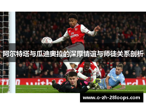 阿尔特塔与瓜迪奥拉的深厚情谊与师徒关系剖析 阿尔特塔与瓜迪奥拉的深厚情谊与师徒关系剖析