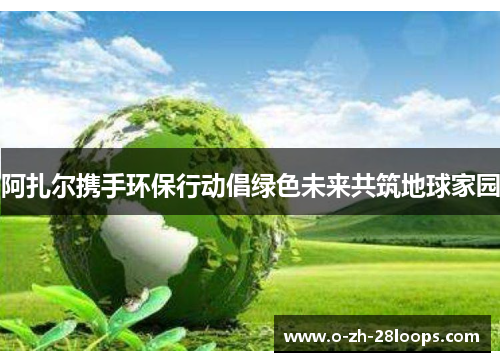 阿扎尔携手环保行动倡绿色未来共筑地球家园 阿扎尔携手环保行动倡绿色未来共筑地球家园