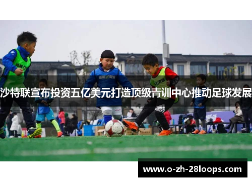 沙特联宣布投资五亿美元打造顶级青训中心推动足球发展 沙特联宣布投资五亿美元打造顶级青训中心推动足球发展