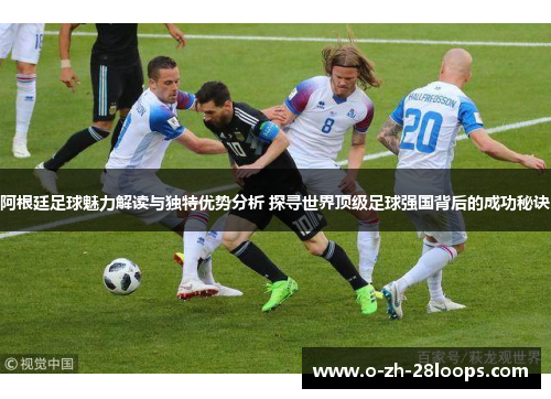 阿根廷足球魅力解读与独特优势分析 探寻世界顶级足球强国背后的成功秘诀