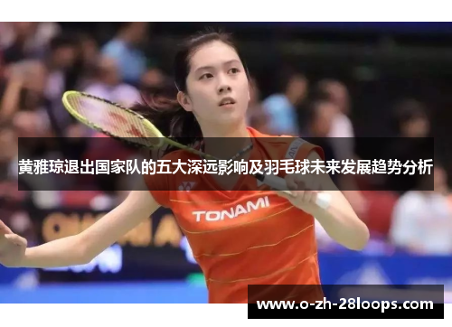 黄雅琼退出国家队的五大深远影响及羽毛球未来发展趋势分析